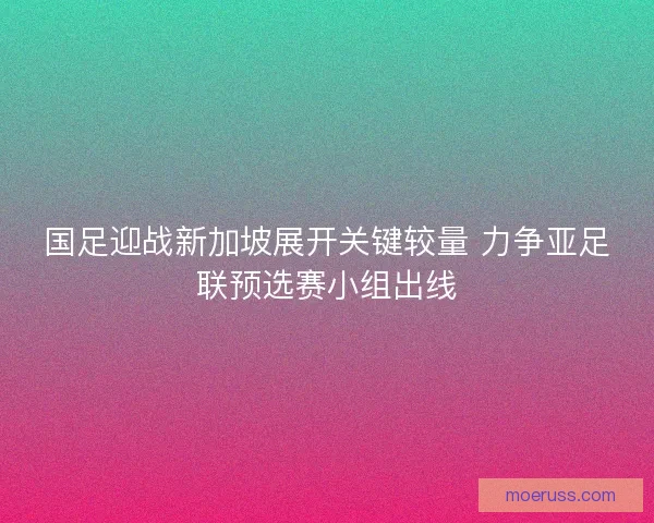 国足迎战新加坡展开关键较量 力争亚足联预选赛小组出线