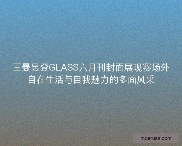 王曼昱登GLASS六月刊封面展现赛场外自在生活与自我魅力的多面风采