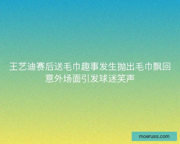 王艺迪赛后送毛巾趣事发生抛出毛巾飘回意外场面引发球迷笑声