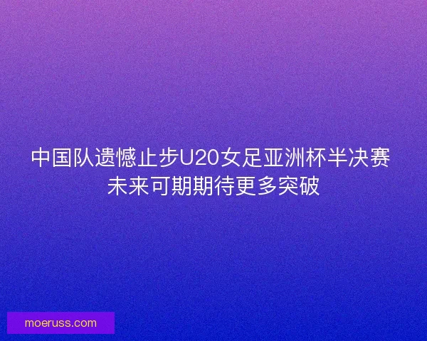 中国队遗憾止步U20女足亚洲杯半决赛 未来可期期待更多突破
