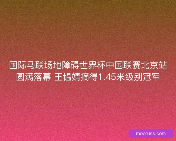 国际马联场地障碍世界杯中国联赛北京站圆满落幕 王韫婧摘得1.45米级别冠军