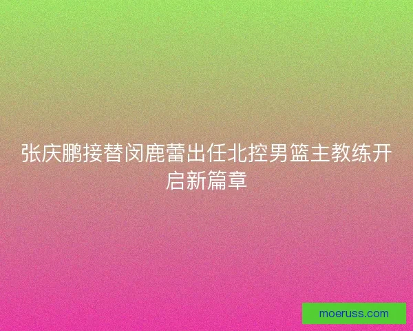 张庆鹏接替闵鹿蕾出任北控男篮主教练开启新篇章