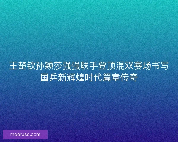 王楚钦孙颖莎强强联手登顶混双赛场书写国乒新辉煌时代篇章传奇