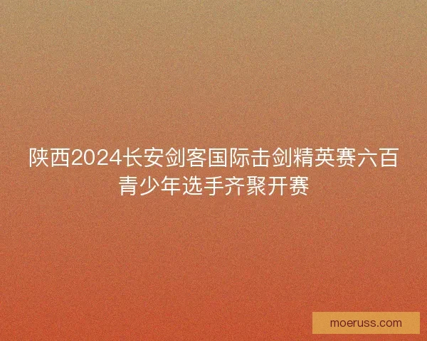 陕西2024长安剑客国际击剑精英赛六百青少年选手齐聚开赛