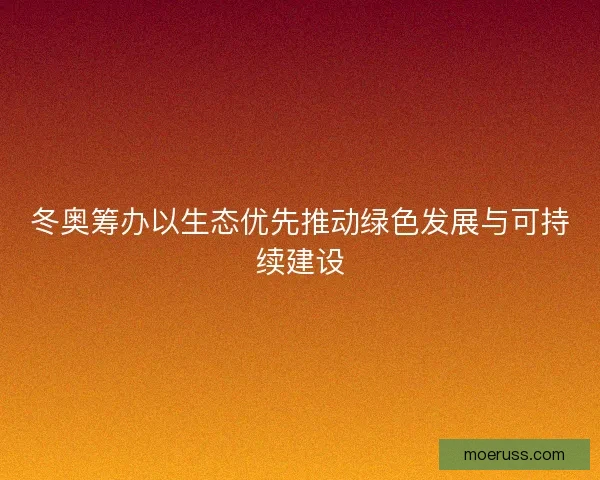 冬奥筹办以生态优先推动绿色发展与可持续建设