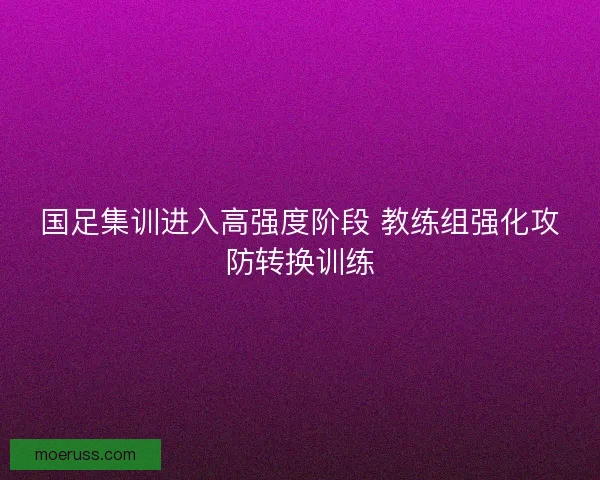 国足集训进入高强度阶段 教练组强化攻防转换训练