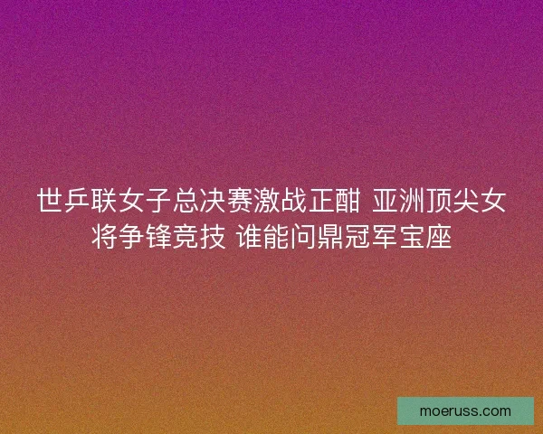 世乒联女子总决赛激战正酣 亚洲顶尖女将争锋竞技 谁能问鼎冠军宝座
