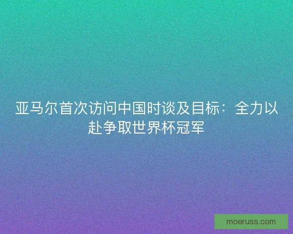 亚马尔首次访问中国时谈及目标：全力以赴争取世界杯冠军