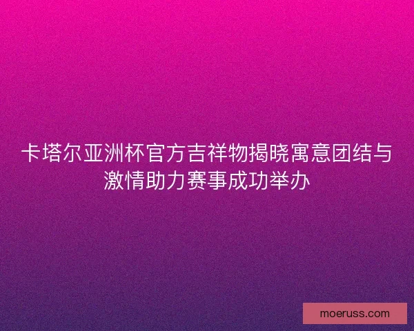 卡塔尔亚洲杯官方吉祥物揭晓寓意团结与激情助力赛事成功举办 卡塔尔亚洲杯官方吉祥物揭晓寓意团结与激情助力赛事成功举办