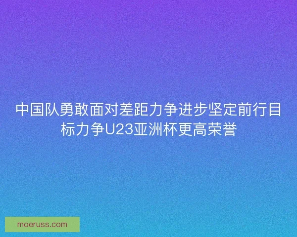 中国队勇敢面对差距力争进步坚定前行目标力争U23亚洲杯更高荣誉